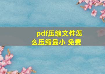 pdf压缩文件怎么压缩最小 免费